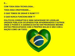 E....
COM TODA ESSA TECNOLOGIA...
TODA ESSA CRIATIVIDADE....
O QUE TEMOS DE GRAVE E RUIM????
O QUE NUNCA FUNCIONA BEM ??
POLÍTICOS CORRUPTOS E SEM CAPACIDADE DE LEGISLAR,
ORGÃOS PÚBLICOS OCUPADOS POR APADRINHADOS E OUTROS
ONDE O PODER E A GANÂNCIA ESTÃO EM PRIORIDADE MÁXIMA
(ESTÃO PREOCUPADOS COM O PRÓPRIO BOLSO E NÃO COM A
NAÇÃO COMO UM TODO) .
 