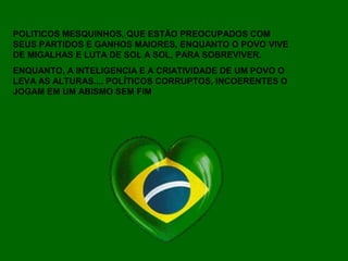 POLITICOS MESQUINHOS, QUE ESTÃO PREOCUPADOS COM
SEUS PARTIDOS E GANHOS MAIORES, ENQUANTO O POVO VIVE
DE MIGALHAS E LUTA DE SOL A SOL, PARA SOBREVIVER.
ENQUANTO, A INTELIGENCIA E A CRIATIVIDADE DE UM POVO O
LEVA AS ALTURAS.... POLÍTICOS CORRUPTOS, INCOERENTES O
JOGAM EM UM ABISMO SEM FIM
 
