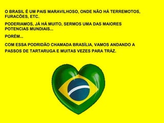 O BRASIL É UM PAIS MARAVILHOSO, ONDE NÃO HÁ TERREMOTOS,
FURACÕES, ETC.
PODERIAMOS, JÁ HÁ MUITO, SERMOS UMA DAS MAIORES
POTENCIAS MUNDIAIS...
PORÉM...

COM ESSA PODRIDÃO CHAMADA BRASÍLIA, VAMOS ANDANDO A
PASSOS DE TARTARUGA E MUITAS VEZES PARA TRÁZ.
 