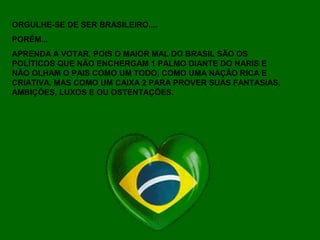 ORGULHE-SE DE SER BRASILEIRO....
PORÉM...
APRENDA A VOTAR, POIS O MAIOR MAL DO BRASIL SÃO OS
POLÍTICOS QUE NÃO ENCHERGAM 1 PALMO DIANTE DO NARIS E
NÃO OLHAM O PAIS COMO UM TODO, COMO UMA NAÇÃO RICA E
CRIATIVA. MAS COMO UM CAIXA 2 PARA PROVER SUAS FANTASIAS,
AMBIÇÕES, LUXOS E OU OSTENTAÇÕES.
 
