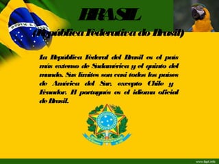 BRASIL
(RepúblicaFederativado Brasil)
La República Federal del Brasil es el país
más extenso de Sudamérica y el quinto del
mundo. Sus límites son casi todos los países
de América del Sur, excepto Chile y
Ecuador. El portugués es el idioma oficial
de Brasil.
 