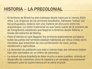 HISTORIA – LA PRECOLONIAL
 El territorio de Brasil ha sido habitado desde hace por lo menos 8000
años. Los orígenes de los primeros brasileños, llamados "indios" por
los portugueses, todavía son una materia de discusión entre los
arqueólogos. La visión tradicional es que fueron parte de la primera ola
de inmigrantes cazadores que llegaron a América desde Siberia, a
través del estrecho de Bering.
 Para el tiempo en que llegaron los primeros exploradores europeos,
todas las partes del territorio estaban habitadas por tribus indias semi-
nómadas que subsistían de una combinación de caza, pesca,
recolección y agricultura.
 La densidad de población era más o menos baja; los números totales
han sido estimados en un millón de personas.
 La actual cultura brasileña le debe mucho a esos pueblos, incluido el
desarrollo de cosechas como la cassava y el complejo conocimiento
necesario para la supervivencia en la selva tropical.
 
