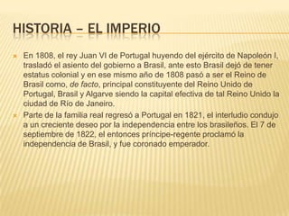 HISTORIA – EL IMPERIO
 En 1808, el rey Juan VI de Portugal huyendo del ejército de Napoleón I,
trasladó el asiento del gobierno a Brasil, ante esto Brasil dejó de tener
estatus colonial y en ese mismo año de 1808 pasó a ser el Reino de
Brasil como, de facto, principal constituyente del Reino Unido de
Portugal, Brasil y Algarve siendo la capital efectiva de tal Reino Unido la
ciudad de Río de Janeiro.
 Parte de la familia real regresó a Portugal en 1821, el interludio condujo
a un creciente deseo por la independencia entre los brasileños. El 7 de
septiembre de 1822, el entonces príncipe-regente proclamó la
independencia de Brasil, y fue coronado emperador.
 