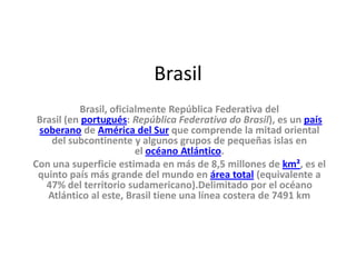 Brasil
Brasil, oficialmente República Federativa del
Brasil (en portugués: República Federativa do Brasil), es un país
soberano de América del Sur que comprende la mitad oriental
del subcontinente y algunos grupos de pequeñas islas en
el océano Atlántico.
Con una superficie estimada en más de 8,5 millones de km², es el
quinto país más grande del mundo en área total (equivalente a
47% del territorio sudamericano).Delimitado por el océano
Atlántico al este, Brasil tiene una línea costera de 7491 km
 