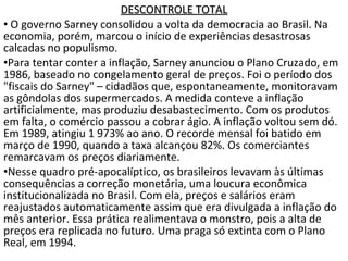 DESCONTROLE TOTALDESCONTROLE TOTAL
• O governo Sarney consolidou a volta da democracia ao Brasil. Na
economia, porém, marcou o início de experiências desastrosas
calcadas no populismo.
•Para tentar conter a inflação, Sarney anunciou o Plano Cruzado, em
1986, baseado no congelamento geral de preços. Foi o período dos
"fiscais do Sarney" – cidadãos que, espontaneamente, monitoravam
as gôndolas dos supermercados. A medida conteve a inflação
artificialmente, mas produziu desabastecimento. Com os produtos
em falta, o comércio passou a cobrar ágio. A inflação voltou sem dó.
Em 1989, atingiu 1 973% ao ano. O recorde mensal foi batido em
março de 1990, quando a taxa alcançou 82%. Os comerciantes
remarcavam os preços diariamente.
•Nesse quadro pré-apocalíptico, os brasileiros levavam às últimas
consequências a correção monetária, uma loucura econômica
institucionalizada no Brasil. Com ela, preços e salários eram
reajustados automaticamente assim que era divulgada a inflação do
mês anterior. Essa prática realimentava o monstro, pois a alta de
preços era replicada no futuro. Uma praga só extinta com o Plano
Real, em 1994.
 