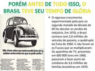  O vigoroso crescimento
experimentado pelo país na
segunda metade da década de
60 fez decolar as vendas da
indústria. Em 1970, o Brasil
contava com 2,6 milhões de
veículos de passeio, o quádruplo
da frota de 1960. E não foram só
os Fuscas que se multiplicaram:
Os aparelhos de TV, presentes
em 600 000 lares em 1960,
passaram a fazer parte do
cotidiano de 4,6 milhões de
famílias brasileiras em 1970.
 