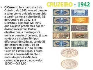 • O Cruzeiro foi criado dia 5 de
Outubro de 1942, mas só passou
a valer como unidade monetária
a partir da meia-noite do dia 31
de Outubro de 1942. Ele
substituiu o padrão Mil-Réis,
que causava problemas por ter
divisão milesimal. Outro
objetivo dessa mudança foi
unificar o meio circulante, já que
na época existiam 56 tipos
diferentes de cédulas, sendo 35
do tesouro nacional, 14 do
Banco do Brasil e 7 da extinta
Caixa de Estabilização. Foram
usadas aproximadamente 8
notas do padrão Mil-Réis,
carimbadas para o novo valor.
1$000 = Cr$ 1,00
 