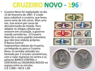 • Cruzeiro Novo foi implantado no dia
13 de fevereiro de 1967. É criado
para substituir o cruzeiro, que levou
outro corte de três zeros. Mais uma
vez, isso ocorre por causa da
desvalorização da moeda. Para
adaptar as antigas cédulas que
estavam em circulação, o governo
manda carimbá-las. O Cruzeiro
Novo foi o único padrão monetário
que não teve cédulas próprias.
O Banco Central
reaproveitou cédulas do Cruzeiro,
carimbando-as para o Cruzeiro
Novo. O carimbo utilizado era
formado por 2 círculos concêntricos,
com o valor expresso no centro e as
palavras BANCO CENTRAL e
CENTAVOS ou CRUZEIROS NOVOS no
espaço entre os círculos.
Cr$ 1.000 = NCr$ 1,00
 