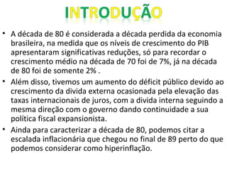 • A década de 80 é considerada a década perdida da economia
brasileira, na medida que os níveis de crescimento do PIB
apresentaram significativas reduções, só para recordar o
crescimento médio na década de 70 foi de 7%, já na década
de 80 foi de somente 2% .
• Além disso, tivemos um aumento do déficit público devido ao
crescimento da divida externa ocasionada pela elevação das
taxas internacionais de juros, com a divida interna seguindo a
mesma direção com o governo dando continuidade a sua
política fiscal expansionista.
• Ainda para caracterizar a década de 80, podemos citar a
escalada inflacionária que chegou no final de 89 perto do que
podemos considerar como hiperinflação.
 