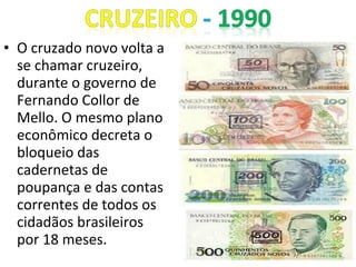 • O cruzado novo volta a
se chamar cruzeiro,
durante o governo de
Fernando Collor de
Mello. O mesmo plano
econômico decreta o
bloqueio das
cadernetas de
poupança e das contas
correntes de todos os
cidadãos brasileiros
por 18 meses.
 