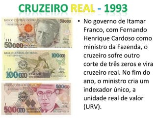 • No governo de Itamar
Franco, com Fernando
Henrique Cardoso como
ministro da Fazenda, o
cruzeiro sofre outro
corte de três zeros e vira
cruzeiro real. No fim do
ano, o ministro cria um
indexador único, a
unidade real de valor
(URV).
 