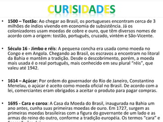 • 1500 – Tostão: Ao chegar ao Brasil, os portugueses encontram cerca de 3
milhões de índios vivendo em economia de subsistência. Já os
colonizadores usam moedas de cobre e ouro, que têm diversos nomes de
acordo com a origem: tostão, português, cruzado, vintém e São-Vicente.
• Século 16 - Jimbo e réis: A pequena concha era usada como moeda no
Congo e em Angola. Chegando ao Brasil, os escravos a encontram no litoral
da Bahia e mantêm a tradição. Desde o descobrimento, porém, a moeda
mais usada é o real português, mais conhecido em seu plural “réis”, que
valeu até 1942.
• 1614 – Açúcar: Por ordem do governador do Rio de Janeiro, Constantino
Menelau, o açúcar é aceito como moeda oficial no Brasil. De acordo com a
lei, comerciantes eram obrigados a aceitar o produto para pagar compras.
• 1695 - Cara e coroa: A Casa da Moeda do Brasil, inaugurada na Bahia um
ano antes, cunha suas primeiras moedas de ouro. Em 1727, surgem as
primeiras moedas brasileiras com a figura do governante de um lado e as
armas do reino do outro, conforme a tradição européia. Os termos “cara” e
 