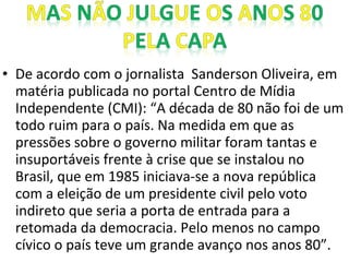 • De acordo com o jornalista Sanderson Oliveira, em
matéria publicada no portal Centro de Mídia
Independente (CMI): “A década de 80 não foi de um
todo ruim para o país. Na medida em que as
pressões sobre o governo militar foram tantas e
insuportáveis frente à crise que se instalou no
Brasil, que em 1985 iniciava-se a nova república
com a eleição de um presidente civil pelo voto
indireto que seria a porta de entrada para a
retomada da democracia. Pelo menos no campo
cívico o país teve um grande avanço nos anos 80”.
 