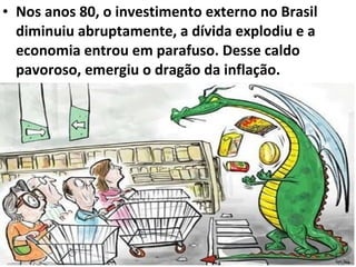 • Nos anos 80, o investimento externo no Brasil
diminuiu abruptamente, a dívida explodiu e a
economia entrou em parafuso. Desse caldo
pavoroso, emergiu o dragão da inflação.
 
