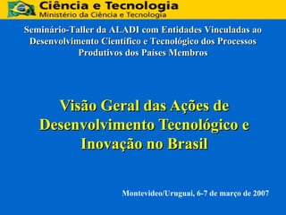 Seminário-Taller da ALADI com Entidades Vinculadas ao
Desenvolvimento Científico e Tecnológico dos Processos
Produtivos dos Países Membros

Visão Geral das Ações de
Desenvolvimento Tecnológico e
Inovação no Brasil
Montevideo/Uruguai, 6-7 de março de 2007

 