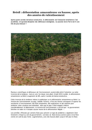 Brésil : déforestation amazonienne en hausse, après
des années de ralentissement
Après quatre années de baisse consécutive, la déforestation de l’Amazonie brésilienne s’est
accélérée, à la grande déception des défenseurs écologistes. Le poumon de la Terre est-il une
fois de plus menacé ?

Plusieurs scientifiques et défenseurs de l’environnement avaient déjà attiré l’attention sur cette
inversion de la tendance, mais en vain. Sur douze mois allant d’août 2012 à juillet, la déforestation
amazonienne au Brésil a augmenté de 28%, après 4 années de baisse consécutive.
Cette inversion de la tendance relance la polémique sur la déforestation amazonienne au Brésil. La
ministre de l’environnement du pays, Izabella Teixeira, a fixé une réunion convoquant d’urgence les
secrétaires à l’environnement des Etats amazoniens. Des explications et des solutions pour
améliorer cette situation sont attendues. Alors que le pays s’était engagé à réduire
considérablement le déboisement, la ministre de l’environnement a ass uré que « le gouvernement
brésilien ne tolère et n’accepte aucune hausse de la déforestation illégale ».
Les contrôles effectués par certains Etats pour prévenir ce type de problèmes a également était
fortement critiqué au sein du gouvernement. Les états du Mato Grosso (centre-ouest) et du Pará
(nord) ont subi les plus fortes augmentations, avec des hausses allant jusqu’à 52% pour le Mato

 