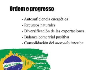 Ordem e progresso
    - Autosuficiencia energética
    - Recursos naturales
    - Diversificación de las exportaciones
    - Balanza comercial positiva
    - Consolidación del mercado interior
 