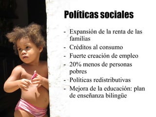 Políticas sociales
- Expansión de la renta de las
  familias
- Créditos al consumo
- Fuerte creación de empleo
- 20% menos de personas
  pobres
- Políticas redistributivas
- Mejora de la educación: plan
  de enseñanza bilingüe
 