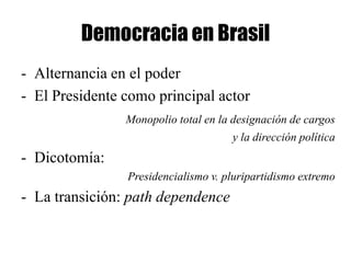 Democracia en Brasil
- Alternancia en el poder
- El Presidente como principal actor
                Monopolio total en la designación de cargos
                                     y la dirección política
- Dicotomía:
                Presidencialismo v. pluripartidismo extremo
- La transición: path dependence
 