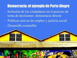 Democracia: el ejemplo de Porto Alegre
- Inclusión de los ciudadanos en el proceso de
  toma de decisiones: democracia directa
- Políticas activas de empleo y justicia social
- Desarrollo sostenible
 