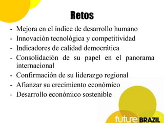 Retos
- Mejora en el índice de desarrollo humano
- Innovación tecnológica y competitividad
- Indicadores de calidad democrática
- Consolidación de su papel en el panorama
  internacional
- Confirmación de su liderazgo regional
- Afianzar su crecimiento económico
- Desarrollo económico sostenible
 