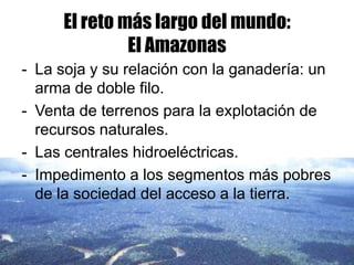 El reto más largo del mundo:
              El Amazonas
- La soja y su relación con la ganadería: un
  arma de doble filo.
- Venta de terrenos para la explotación de
  recursos naturales.
- Las centrales hidroeléctricas.
- Impedimento a los segmentos más pobres
  de la sociedad del acceso a la tierra.
 