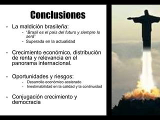 Conclusiones
- La maldición brasileña:
      - “Brasil es el país del futuro y siempre lo
        será”
      - Superada en la actualidad

- Crecimiento económico, distribución
  de renta y relevancia en el
  panorama internacional.

- Oportunidades y riesgos:
      - Desarrollo económico acelerado
      - Inestimabilidad en la calidad y la continuidad

- Conjugación crecimiento y
  democracia
 