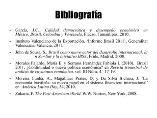 Bibliografía
-   García, J.C., Calidad democrática y desempeño económico                 en
    México, Brasil, Colombia y Venezuela, Flacso, Tamaulipas, 2010.
-   Instituto Valenciano de la Exportación, „Informe Brasil 2011‟, Generalitat
    Valenciana, Valencia, 2011.
-   John de Sousa, S., Brasil como nuevo actor del desarrollo internacional, la
              n Sur-Sur y la iniciativa IBSA, Fride, Madrid, 2008.
-   Morales Fajardo, María E. y Serrano Hernández Fabiola I. (2010). Brasil
    2011, ¿Continuidad o nueva política económica? en Revista trimestral de
    análisis de coyuntura económica, vol. III Núm. 4, 17-19.
-   Moreira Cunha, A., Magalhaes Prates, D. y Da Silva Bichara, J. „La
    economía brasileña: su nuevo papel en el sistema financiero internacional‟
    en América Latina Hoy, 54, 2010.
-   Zakaria, F. The Post-American World. W.W. Norton, New York, 2008.
 