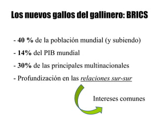 Los nuevos gallos del gallinero: BRICS

- 40 % de la población mundial (y subiendo)
- 14% del PIB mundial
- 30% de las principales multinacionales
- Profundización en las relaciones sur-sur

                            Intereses comunes
 