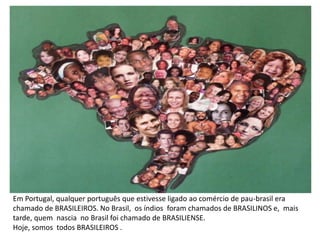 Em Portugal, qualquer português que estivesse ligado ao comércio de pau-brasil era
chamado de BRASILEIROS. No Brasil, os índios foram chamados de BRASILINOS e, mais
tarde, quem nascia no Brasil foi chamado de BRASILIENSE.
Hoje, somos todos BRASILEIROS .
 