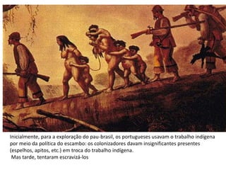 Inicialmente, para a exploração do pau-brasil, os portugueses usavam o trabalho indígena
por meio da política do escambo: os colonizadores davam insignificantes presentes
(espelhos, apitos, etc.) em troca do trabalho indígena.
Mas tarde, tentaram escravizá-los
 