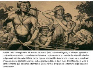 Porém, não conseguiram. As mortes causadas pelo trabalho forçado, as mortais epidemias
contraídas no contato com o homem branco e ruptura com a economia de subsistência dos
indígenas impedia a viabilidade desse tipo de escravidão. Ao mesmo tempo, devemos levar
em conta que o controle sobre os índios escravizados era bem mais difícil tendo em vista o
conhecimento que tinham do território. Dessa forma, a vigilância se tornava algo bastante
complicado.
 