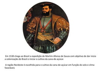 Em 1530 chega ao Brasil a expedição de Martim Afonso de Souza com objetivo de dar início
a colonização do Brasil e iniciar o cultivo da cana-de-açúcar.
A região Nordeste é escolhida para o cultivo da cana-de-açúcar em função do solo e clima
favoráveis
 