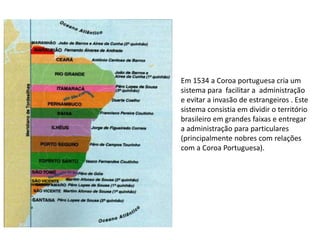 Em 1534 a Coroa portuguesa cria um
sistema para facilitar a administração
e evitar a invasão de estrangeiros . Este
sistema consistia em dividir o território
brasileiro em grandes faixas e entregar
a administração para particulares
(principalmente nobres com relações
com a Coroa Portuguesa).
 