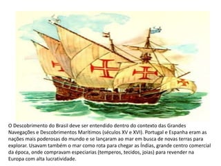 O Descobrimento do Brasil deve ser entendido dentro do contexto das Grandes
Navegações e Descobrimentos Marítimos (séculos XV e XVI). Portugal e Espanha eram as
nações mais poderosas do mundo e se lançaram ao mar em busca de novas terras para
explorar. Usavam também o mar como rota para chegar as Índias, grande centro comercial
da época, onde compravam especiarias (temperos, tecidos, joias) para revender na
Europa com alta lucratividade.
Cristiano Ronaldo e Xavi
 