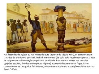 Nas fazendas de açúcar ou nas minas de ouro (a partir do século XVIII), os escravos eram
tratados da pior forma possível. Trabalhavam muito (de sol a sol), recebendo apenas trapos
de roupa e uma alimentação de péssima qualidade. Passavam as noites nas senzalas
(galpões escuros, úmidos e com pouca higiene) acorrentados para evitar fugas. Eram
constantemente castigados fisicamente, sendo que o açoite era a punição mais comum no
Brasil Colônia.
 