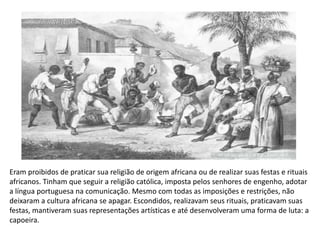 Eram proibidos de praticar sua religião de origem africana ou de realizar suas festas e rituais
africanos. Tinham que seguir a religião católica, imposta pelos senhores de engenho, adotar
a língua portuguesa na comunicação. Mesmo com todas as imposições e restrições, não
deixaram a cultura africana se apagar. Escondidos, realizavam seus rituais, praticavam suas
festas, mantiveram suas representações artísticas e até desenvolveram uma forma de luta: a
capoeira.
 