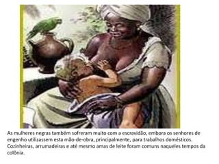 As mulheres negras também sofreram muito com a escravidão, embora os senhores de
engenho utilizassem esta mão-de-obra, principalmente, para trabalhos domésticos.
Cozinheiras, arrumadeiras e até mesmo amas de leite foram comuns naqueles tempos da
colônia.
 