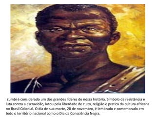 Zumbi é considerado um dos grandes líderes de nossa história. Símbolo da resistência e
luta contra a escravidão, lutou pela liberdade de culto, religião e pratica da cultura africana
no Brasil Colonial. O dia de sua morte, 20 de novembro, é lembrado e comemorado em
todo o território nacional como o Dia da Consciência Negra.
 