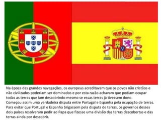 Na época das grandes navegações, os europeus acreditavam que os povos não cristãos e
não civilizados poderiam ser dominados e por esta razão achavam que podiam ocupar
todas as terras que iam descobrindo mesmo se essas terras já tivessem dono.
Começou assim uma verdadeira disputa entre Portugal e Espanha pela ocupação de terras.
Para evitar que Portugal e Espanha brigassem pela disputa de terras, os governos desses
dois países resolveram pedir ao Papa que fizesse uma divisão das terras descobertas e das
terras ainda por descobrir.
 