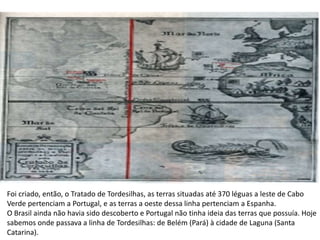 Foi criado, então, o Tratado de Tordesilhas, as terras situadas até 370 léguas a leste de Cabo
Verde pertenciam a Portugal, e as terras a oeste dessa linha pertenciam a Espanha.
O Brasil ainda não havia sido descoberto e Portugal não tinha ideia das terras que possuía. Hoje
sabemos onde passava a linha de Tordesilhas: de Belém (Pará) à cidade de Laguna (Santa
Catarina).
 