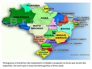 Portugueses e brasileiros não respeitaram o tratado e ocuparam as terras que seriam dos
espanhóis. Foi assim que o nosso território ganhou a forma atual.
 
