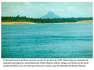 O Descobrimento do Brasil ocorreu no dia 22 de abril de 1500. Nesta data as caravelas da
esquadra portuguesa, comandada por Pedro Álvares Cabral, chegou ao litoral sul do atual
estado da Bahia. Era um local que havia um monte, que foi batizado de Monte Pascoal.
 