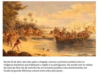 No dia 24 de abril, dois dias após a chegada, ocorreu o primeiro contato entre os
indígenas brasileiros que habitavam a região e os portugueses. De acordo com os relatos
da Carta de Pero Vaz de Caminha foi um encontro pacífico e de estranhamento, em
função da grande diferença cultural entre estes dois povos.
 