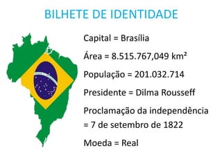 BILHETE DE IDENTIDADE
Capital = Brasília
Área = 8.515.767,049 km²
População = 201.032.714
Presidente = Dilma Rousseff
Proclamação da independência
= 7 de setembro de 1822
Moeda = Real
 