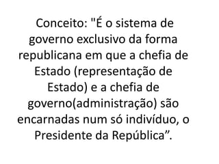 Conceito: "É o sistema de
governo exclusivo da forma
republicana em que a chefia de
Estado (representação de
Estado) e a chefia de
governo(administração) são
encarnadas num só indivíduo, o
Presidente da República”.
 