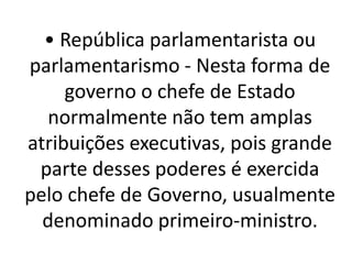 • República parlamentarista ou
parlamentarismo - Nesta forma de
governo o chefe de Estado
normalmente não tem amplas
atribuições executivas, pois grande
parte desses poderes é exercida
pelo chefe de Governo, usualmente
denominado primeiro-ministro.
 