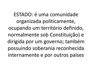 ESTADO: é uma comunidade
organizada politicamente,
ocupando um território definido,
normalmente sob Constituição) e
dirigida por um governo; também
possuindo soberania reconhecida
internamente e por outros países
 