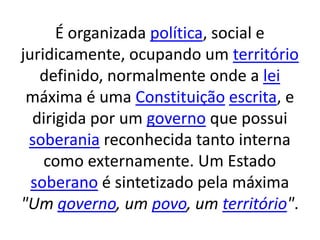 É organizada política, social e
juridicamente, ocupando um território
definido, normalmente onde a lei
máxima é uma Constituição escrita, e
dirigida por um governo que possui
soberania reconhecida tanto interna
como externamente. Um Estado
soberano é sintetizado pela máxima
"Um governo, um povo, um território".
 