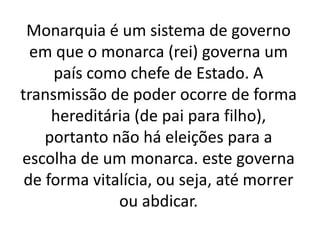 Monarquia é um sistema de governo
em que o monarca (rei) governa um
país como chefe de Estado. A
transmissão de poder ocorre de forma
hereditária (de pai para filho),
portanto não há eleições para a
escolha de um monarca. este governa
de forma vitalícia, ou seja, até morrer
ou abdicar.
 